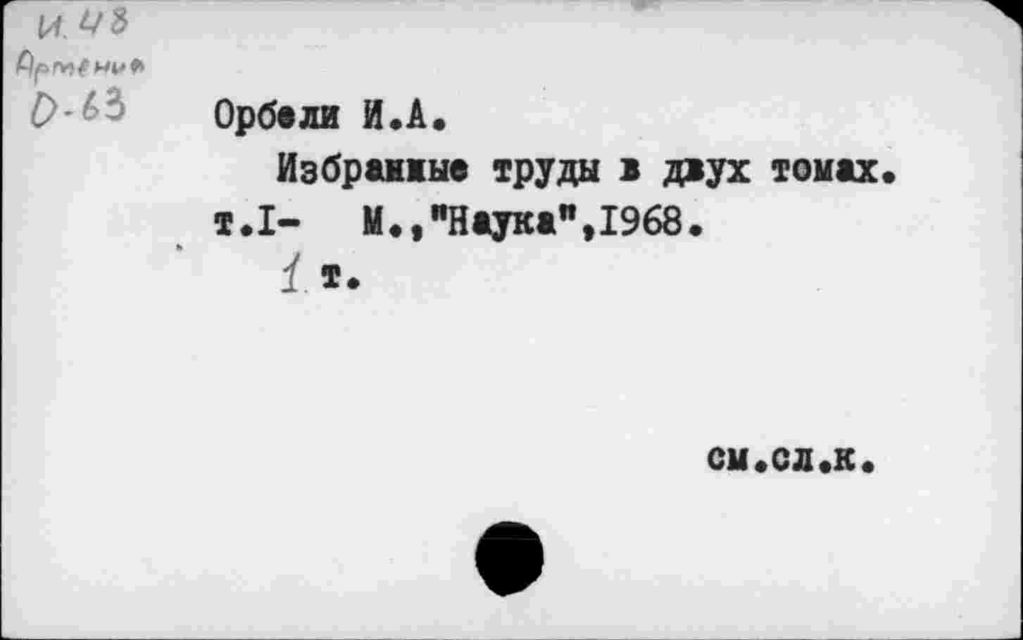 ﻿
£>-63	Орбали И.А. Иэбрамые труда в двух томах т.1- М.,"Наука",1968. 1 т.
см.ел«к«